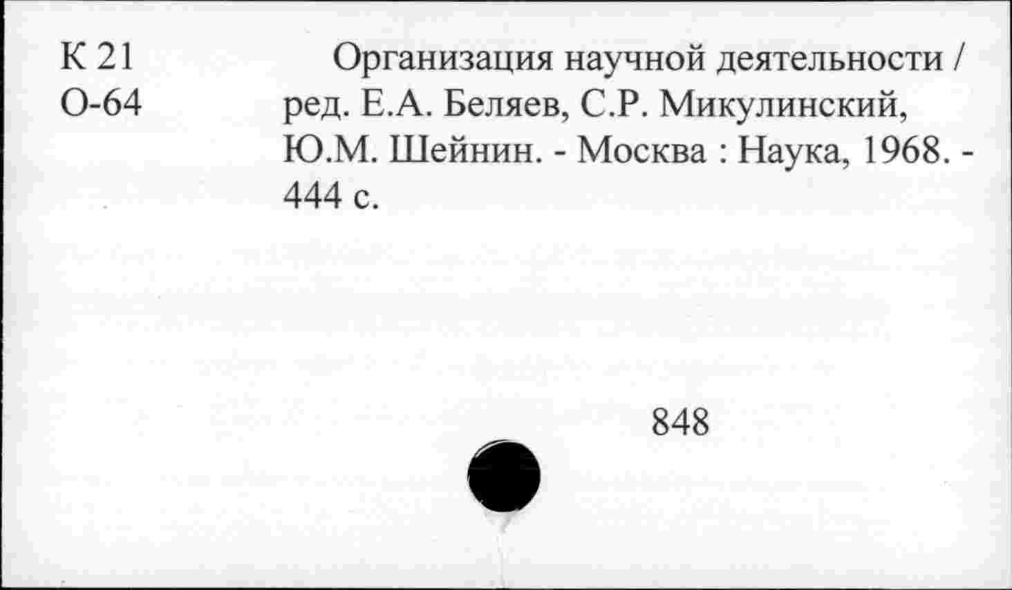 ﻿К21 0-64
Организация научной деятельности / ред. Е.А. Беляев, С.Р. Микулинский, Ю.М. Шейнин. - Москва : Наука, 1968. -444 с.

848